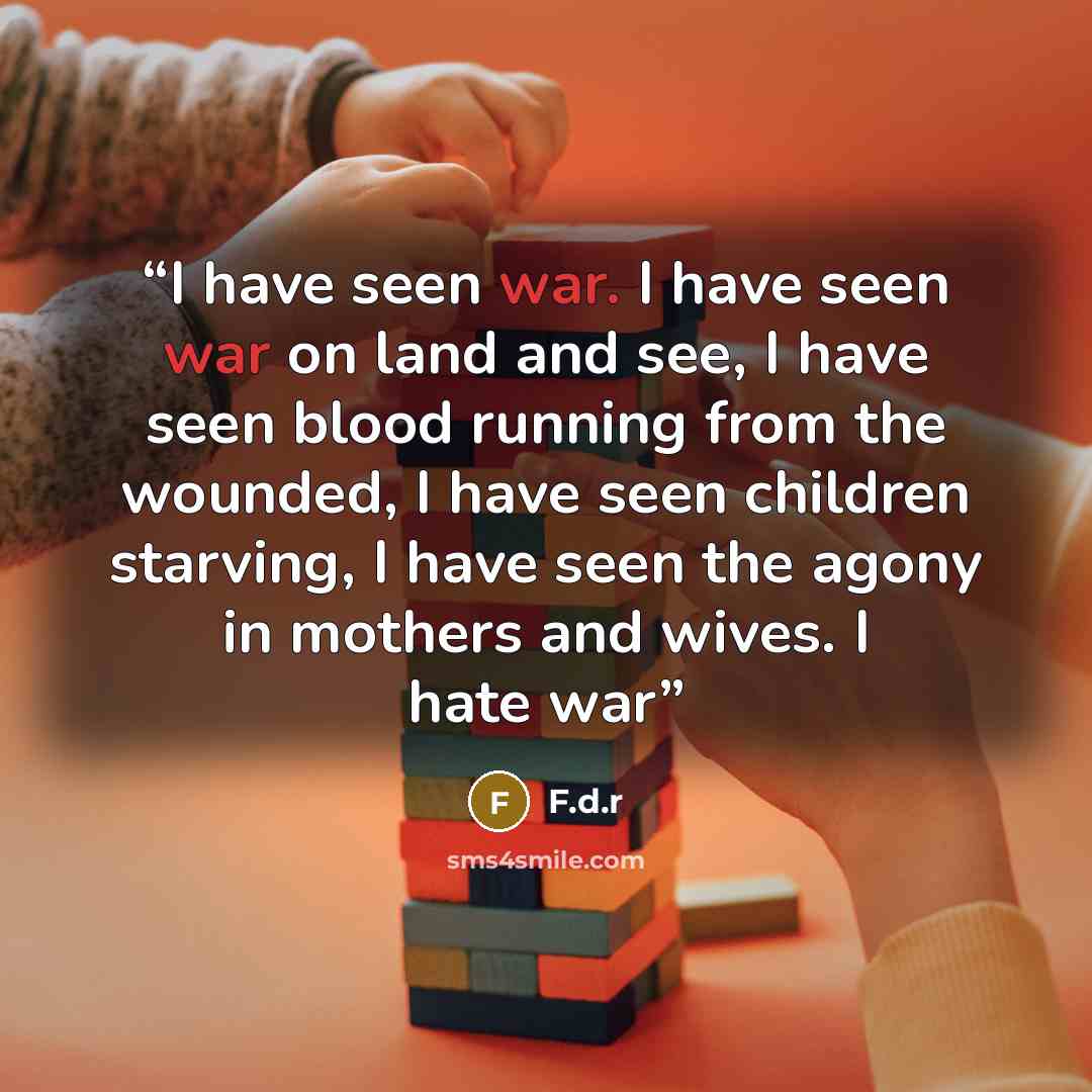 “I have seen war. I have seen war on land and see, I have seen blood running from the wounded, I have seen children starving, I have seen the agony in mothers and wives. I hate war” quote by F.d.r