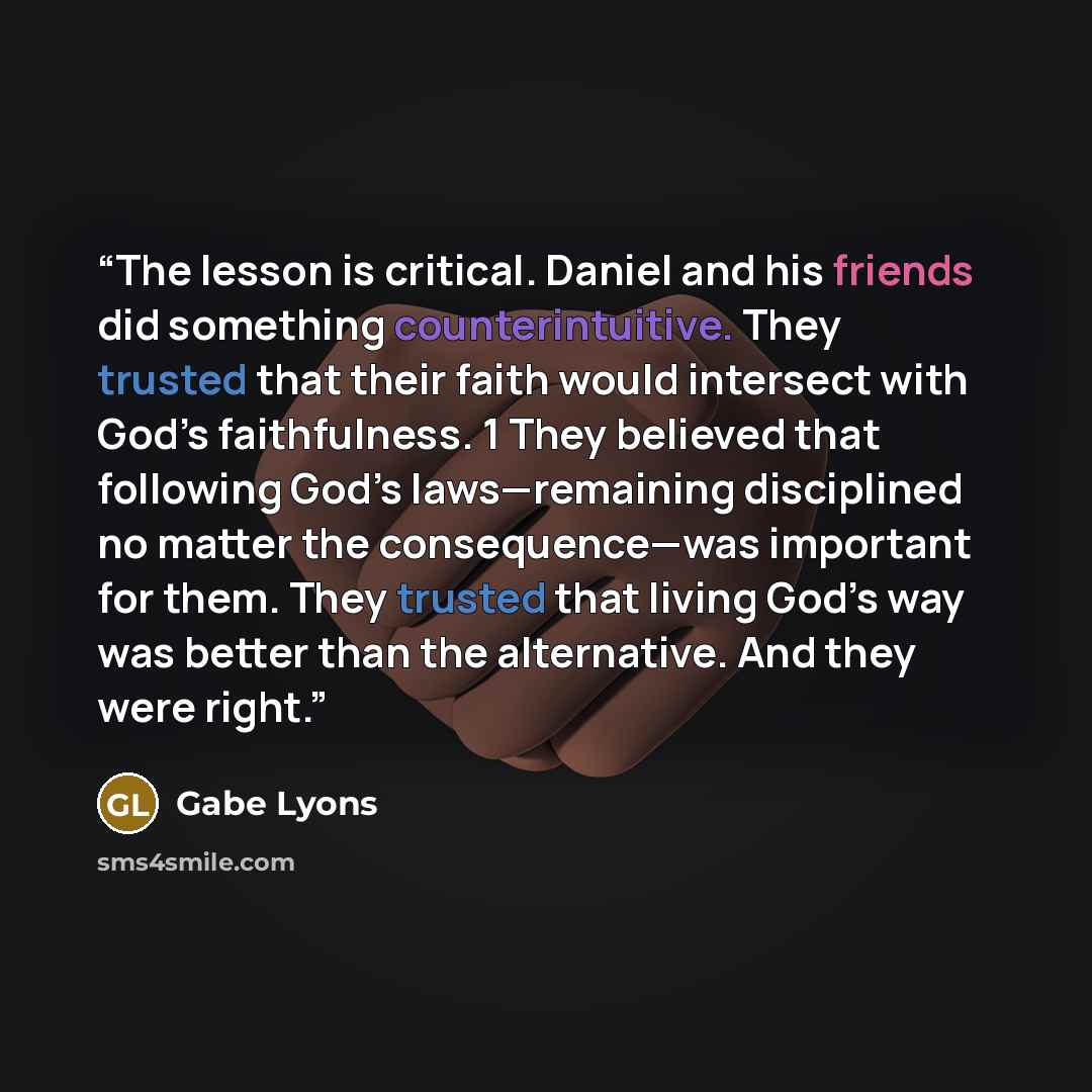 “The lesson is critical. Daniel and his friends did something counterintuitive. They trusted that their faith would intersect with God’s faithfulness. 1 They believed that following God’s laws—remaining disciplined no matter the consequence—was important for them. They trusted that living God’s way…” quote by Gabe Lyons
