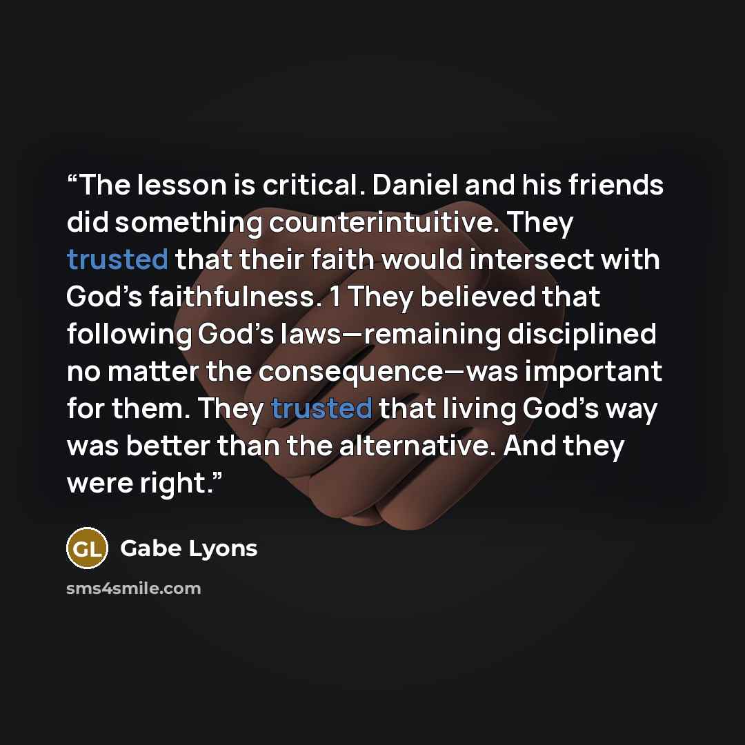 “The lesson is critical. Daniel and his friends did something counterintuitive. They trusted that their faith would intersect with God’s faithfulness. 1 They believed that following God’s laws—remaining disciplined no matter the consequence—was important for them. They trusted that living God’s way…” quote by Gabe Lyons