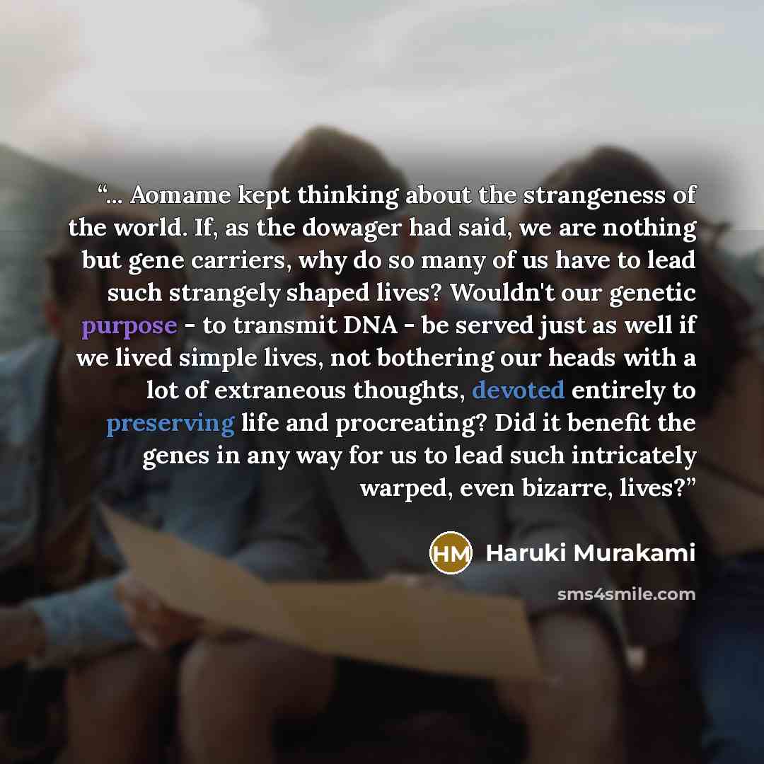 “... Aomame kept thinking about the strangeness of the world. If, as the dowager had said, we are nothing but gene carriers, why do so many of us have to lead such strangely shaped lives? Wouldn't our genetic purpose - to transmit DNA - be served just as well if we lived simple lives, not bothering…” quote by Haruki Murakami
