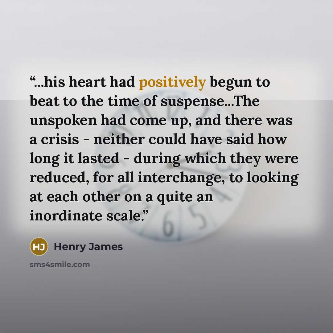 “...his heart had positively begun to beat to the time of suspense...The unspoken had come up, and there was a crisis - neither could have said how long it lasted - during which they were reduced, for all interchange, to looking at each other on a quite an inordinate scale.” quote by Henry James