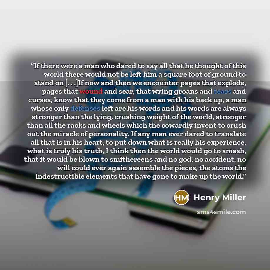 “If there were a man who dared to say all that he thought of this world there would not be left him a square foot of ground to stand on [. . .]If now and then we encounter pages that explode, pages that wound and sear, that wring groans and tears and curses, know that they come from a man with his…” quote by Henry Miller