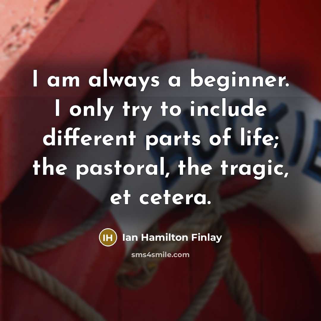 “I am always a beginner. I only try to include different parts of life; the pastoral, the tragic, et cetera.” quote by Ian Hamilton Finlay