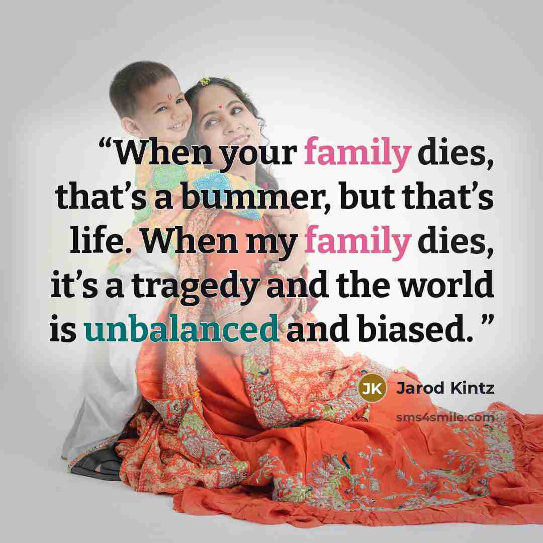 “When your family dies, that’s a bummer, but that’s life. When my family dies, it’s a tragedy and the world is unbalanced and biased.” quote by Jarod Kintz