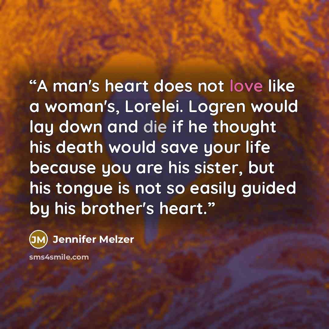 “A man's heart does not love like a woman's, Lorelei. Logren would lay down and die if he thought his death would save your life because you are his sister, but his tongue is not so easily guided by his brother's heart.” quote by Jennifer Melzer