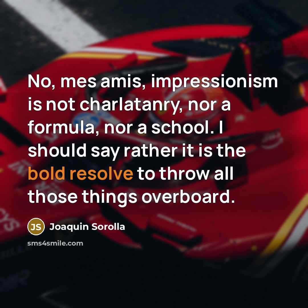 “No, mes amis, impressionism is not charlatanry, nor a formula, nor a school. I should say rather it is the bold resolve to throw all those things overboard.” quote by Joaquin Sorolla
