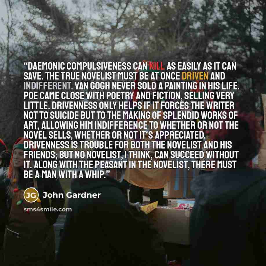 “Daemonic compulsiveness can kill as easily as it can save. The true novelist must be at once driven and indifferent. Van Gogh never sold a painting in his life. Poe came close with poetry and fiction, selling very little. Drivenness only helps if it forces the writer not to suicide but to the…” quote by John Gardner