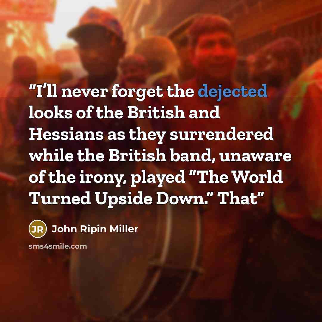 “I’ll never forget the dejected looks of the British and Hessians as they surrendered while the British band, unaware of the irony, played “The World Turned Upside Down.” That” quote by John Ripin Miller