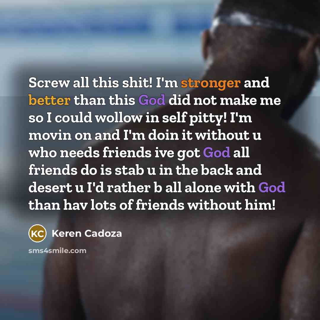 “Screw all this shit! I'm stronger and better than this God did not make me so I could wollow in self pitty! I'm movin on and I'm doin it without u who needs friends ive got God all friends do is stab u in the back and desert u I'd rather b all alone with God than hav lots of friends without him!” quote by Keren Cadoza