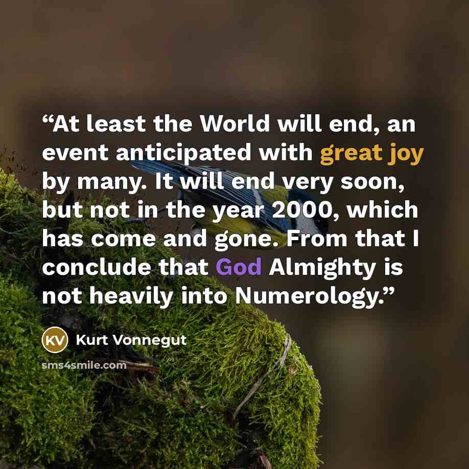“At least the World will end, an event anticipated with great joy by many. It will end very soon, but not in the year 2000, which has come and gone. From that I conclude that God Almighty is not heavily into Numerology.” quote by Kurt Vonnegut