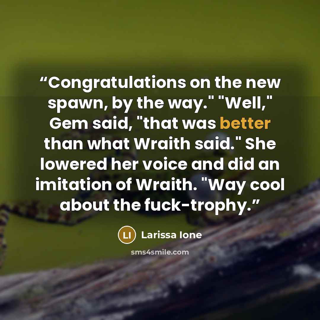 “Congratulations on the new spawn, by the way." "Well," Gem said, "that was better than what Wraith said." She lowered her voice and did an imitation of Wraith. "Way cool about the fuck-trophy.” quote by Larissa Ione