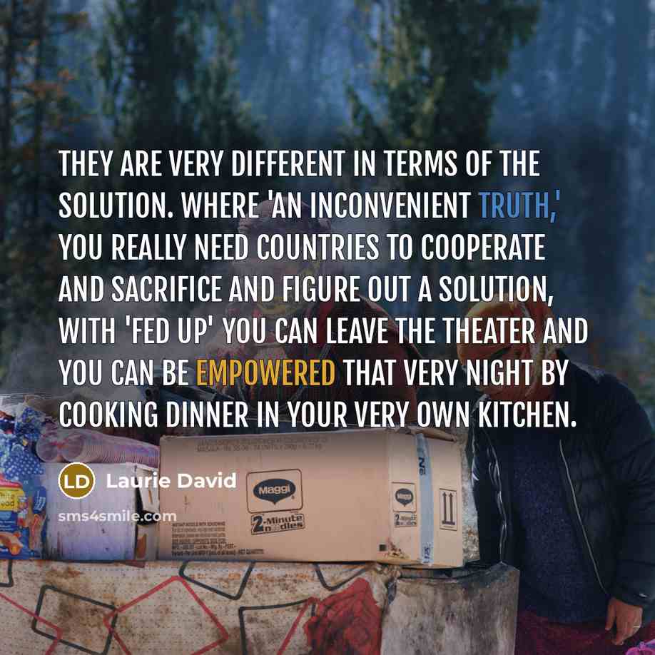 “They are very different in terms of the solution. Where 'An Inconvenient Truth,' you really need countries to cooperate and sacrifice and figure out a solution, with 'Fed Up' you can leave the theater and you can be empowered that very night by cooking dinner in your very own kitchen.” quote by Laurie David