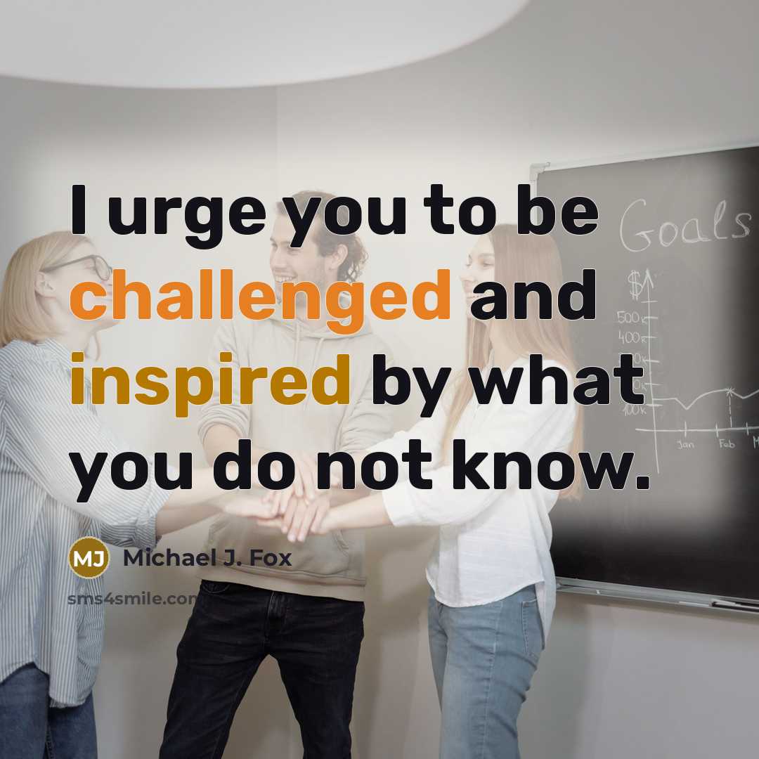 “I urge you to be challenged and inspired by what you do not know.” quote by Michael J. Fox
