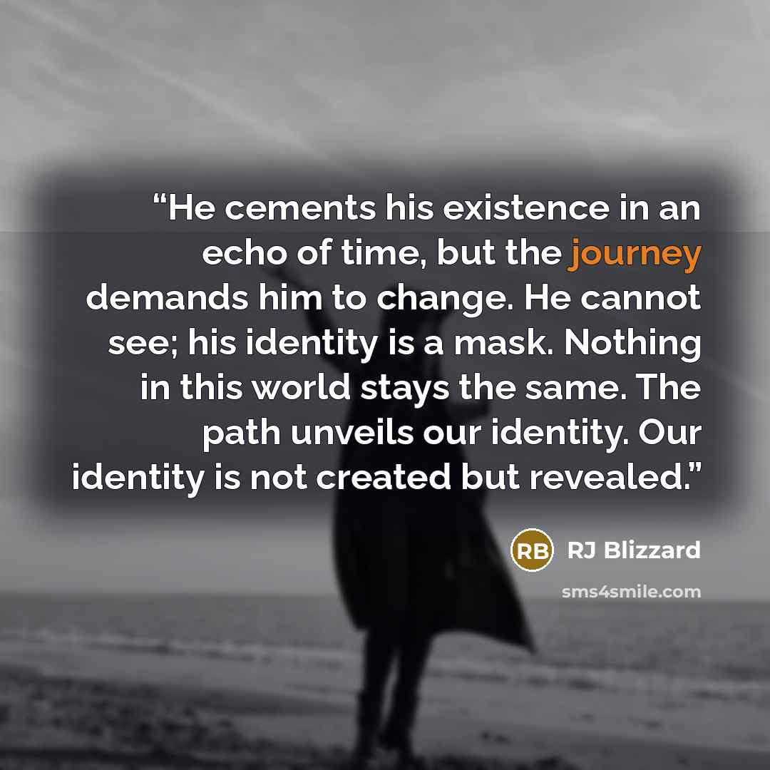 “He cements his existence in an echo of time, but the journey demands him to change. He cannot see; his identity is a mask. Nothing in this world stays the same. The path unveils our identity. Our identity is not created but revealed.” quote by RJ Blizzard