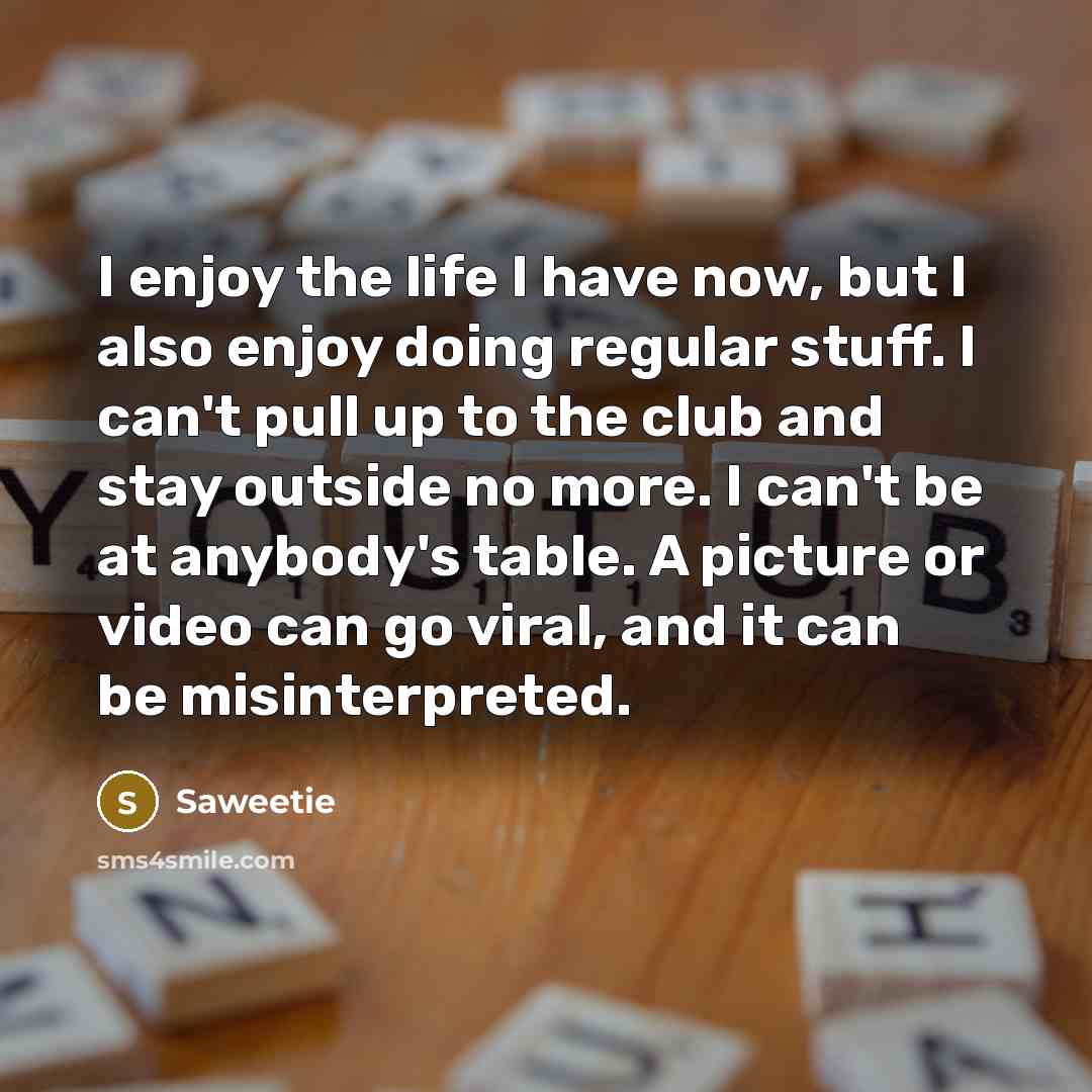 “I enjoy the life I have now, but I also enjoy doing regular stuff. I can't pull up to the club and stay outside no more. I can't be at anybody's table. A picture or video can go viral, and it can be misinterpreted.” quote by Saweetie