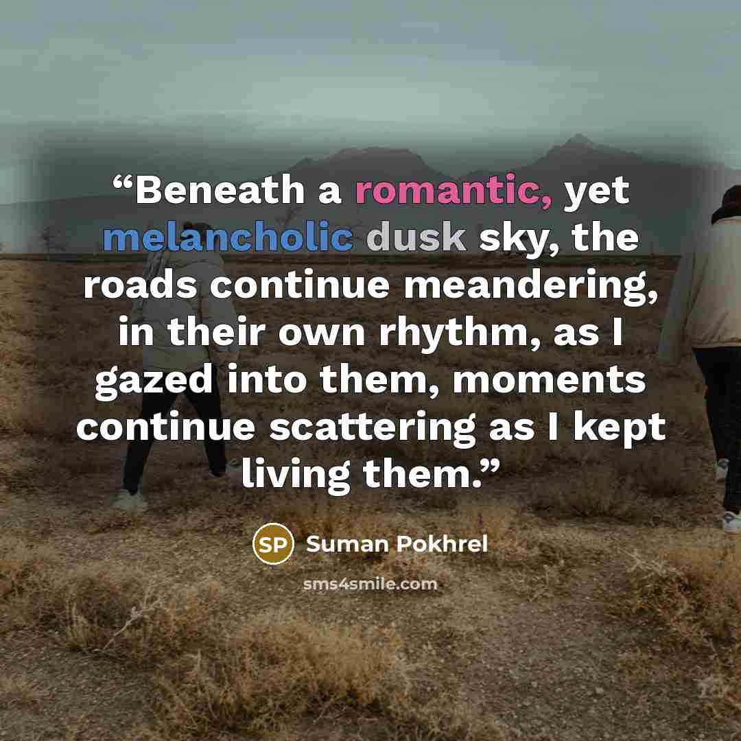 “Beneath a romantic, yet melancholic dusk sky, the roads continue meandering, in their own rhythm, as I gazed into them, moments continue scattering as I kept living them.” quote by Suman Pokhrel