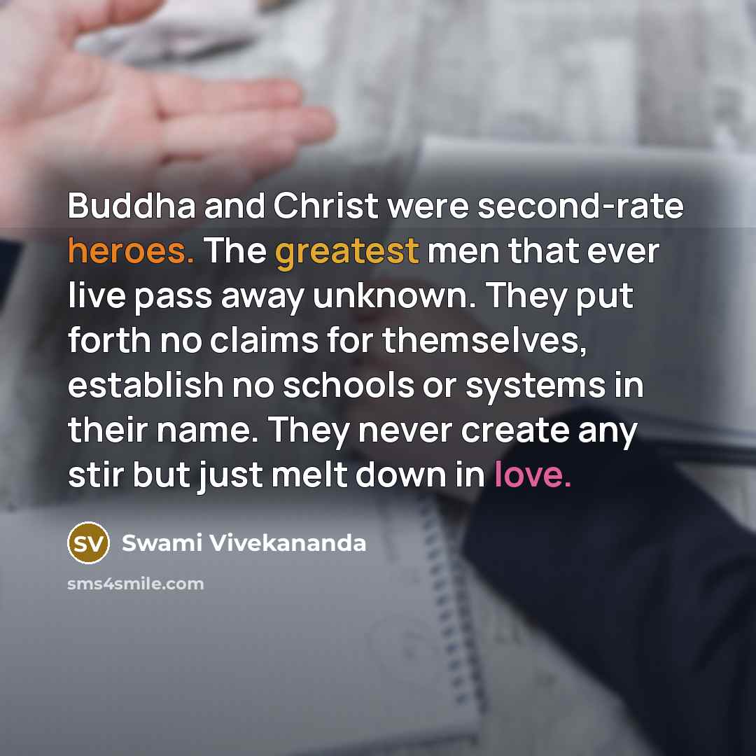 “Buddha and Christ were second-rate heroes. The greatest men that ever live pass away unknown. They put forth no claims for themselves, establish no schools or systems in their name. They never create any stir but just melt down in love.” quote by Swami Vivekananda