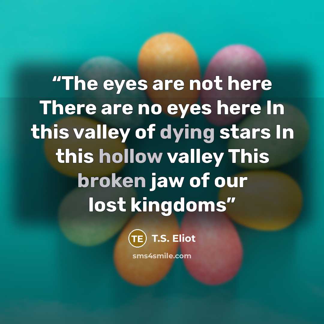 “The eyes are not here There are no eyes here In this valley of dying stars In this hollow valley This broken jaw of our lost kingdoms” quote by T.S. Eliot