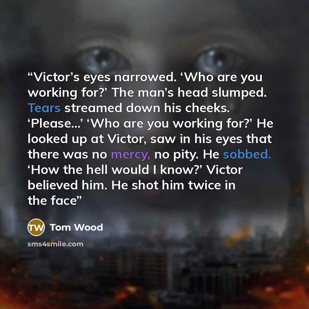 “Victor’s eyes narrowed. ‘Who are you working for?’ The man’s head slumped. Tears streamed down his cheeks. ‘Please…’ ‘Who are you working for?’ He looked up at Victor, saw in his eyes that there was no mercy, no pity. He sobbed. ‘How the hell would I know?’ Victor believed him. He shot him twice…” quote by Tom Wood