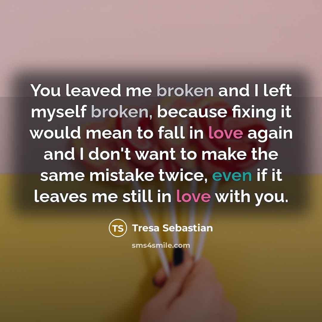 “You leaved me broken and I left myself broken, because fixing it would mean to fall in love again and I don't want to make the same mistake twice, even if it leaves me still in love with you.” quote by Tresa Sebastian