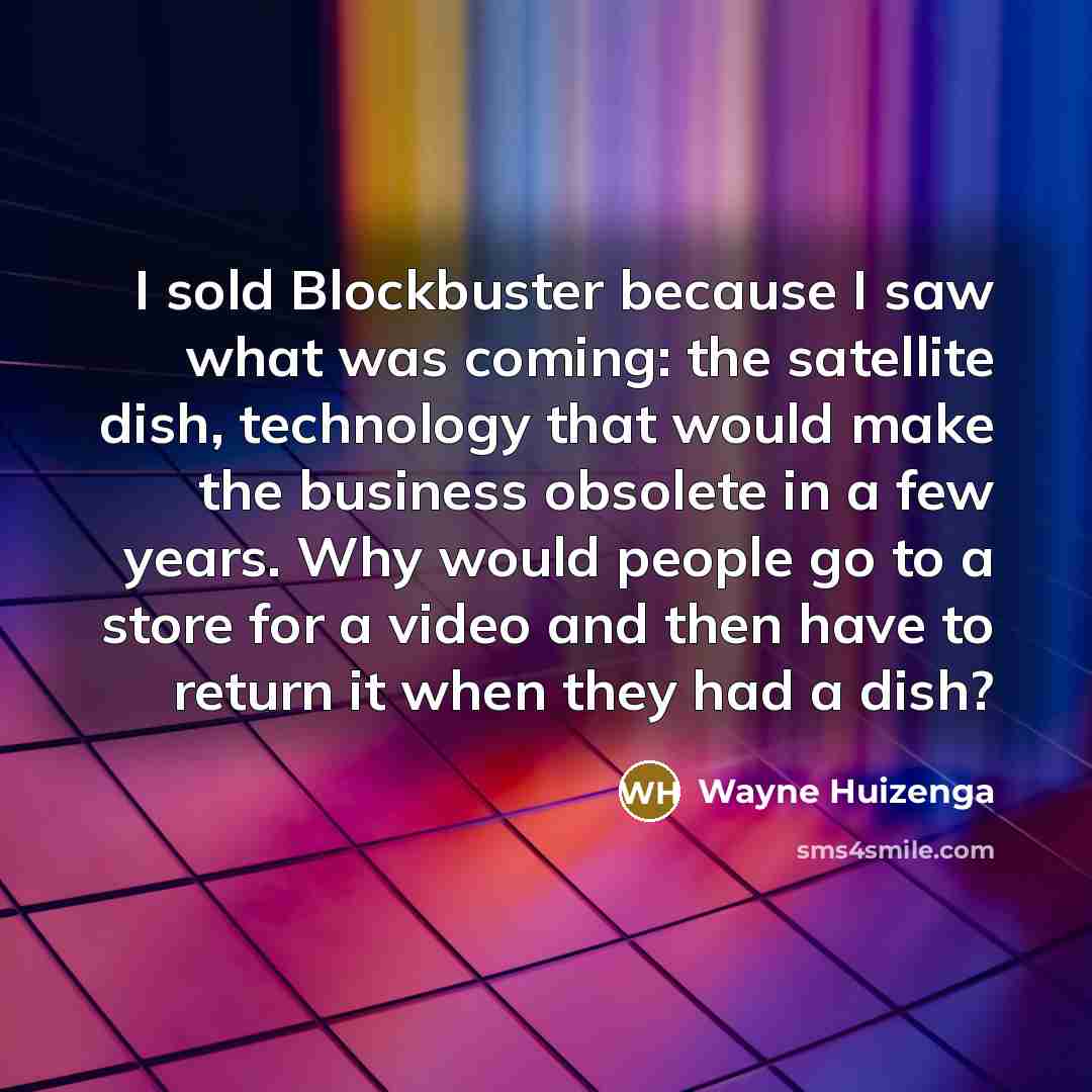 “I sold Blockbuster because I saw what was coming: the satellite dish, technology that would make the business obsolete in a few years. Why would people go to a store for a video and then have to return it when they had a dish?” quote by Wayne Huizenga