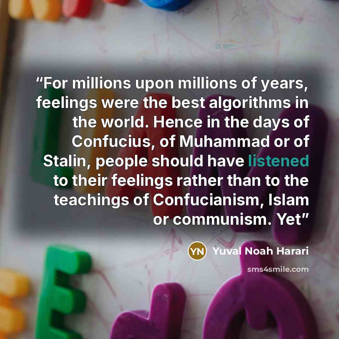“For millions upon millions of years, feelings were the best algorithms in the world. Hence in the days of Confucius, of Muhammad or of Stalin, people should have listened to their feelings rather than to the teachings of Confucianism, Islam or communism. Yet” quote by Yuval Noah Harari