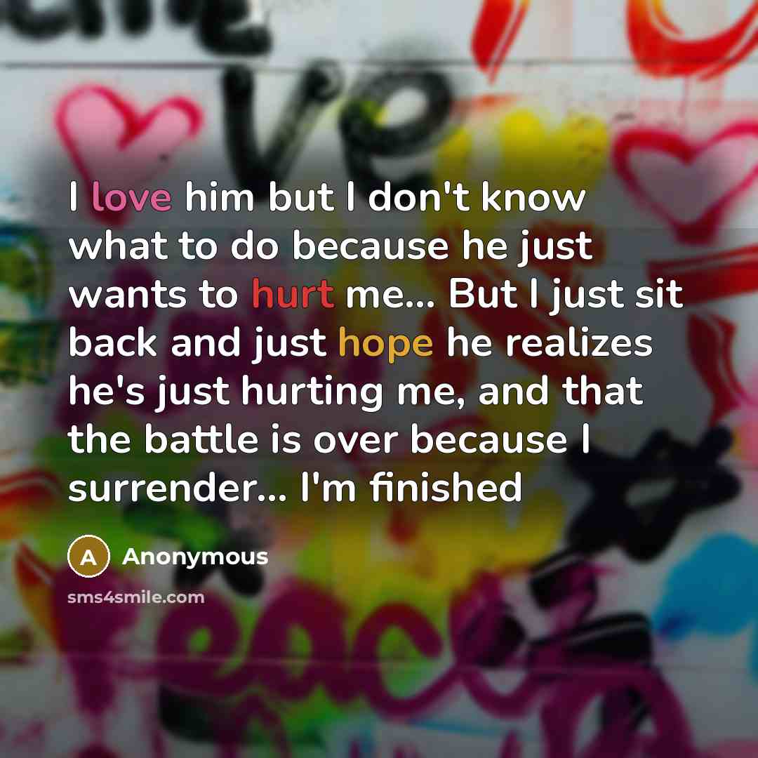 “I love him but I don't know what to do because he just wants to hurt me... But I just sit back and just hope he realizes he's just hurting me, and that the battle is over because I surrender... I'm finished” quote by Anonymous