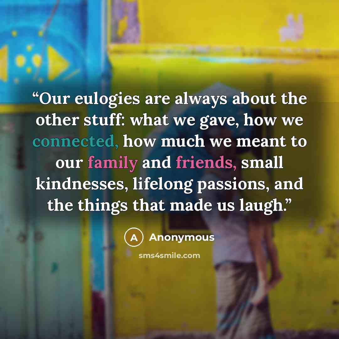 “Our eulogies are always about the other stuff: what we gave, how we connected, how much we meant to our family and friends, small kindnesses, lifelong passions, and the things that made us laugh.” quote by Anonymous