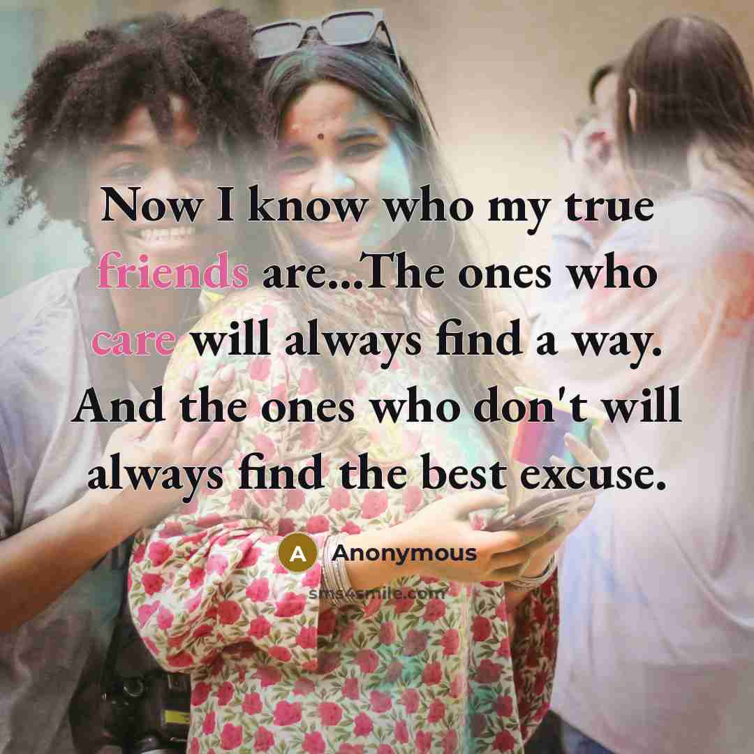“Now I know who my true friends are...The ones who care will always find a way. And the ones who don't will always find the best excuse.” quote by Anonymous