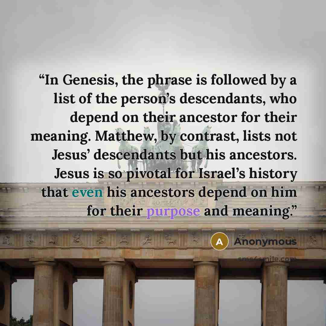 “In Genesis, the phrase is followed by a list of the person’s descendants, who depend on their ancestor for their meaning. Matthew, by contrast, lists not Jesus’ descendants but his ancestors. Jesus is so pivotal for Israel’s history that even his ancestors depend on him for their purpose and…” quote by Anonymous