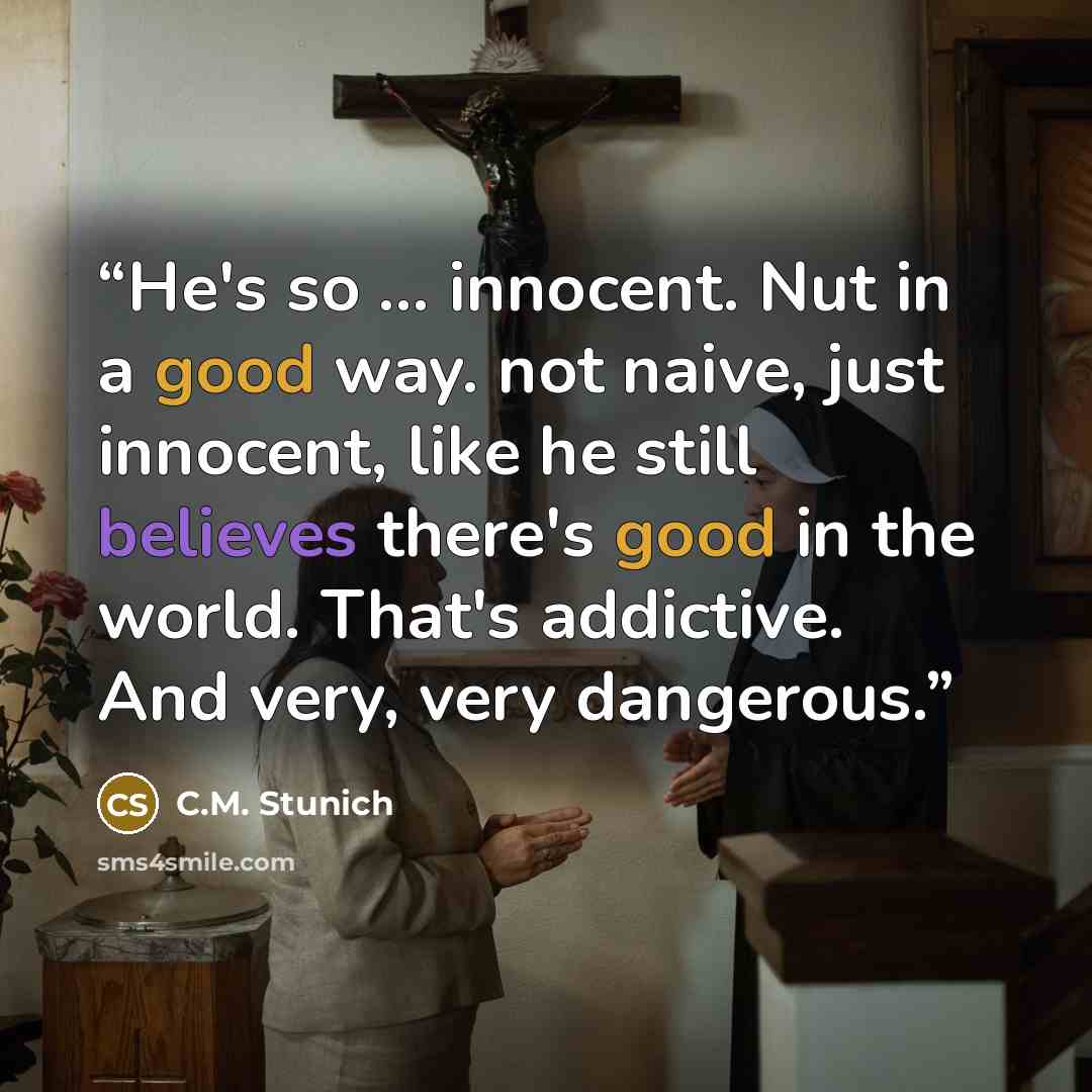 “He's so ... innocent. Nut in a good way. not naive, just innocent, like he still believes there's good in the world. That's addictive. And very, very dangerous.” quote by C.M. Stunich