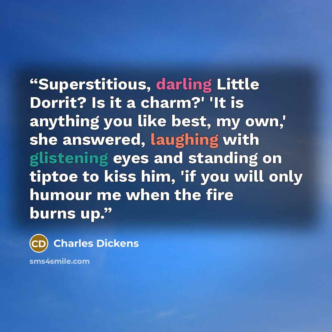 “Superstitious, darling Little Dorrit? Is it a charm?' 'It is anything you like best, my own,' she answered, laughing with glistening eyes and standing on tiptoe to kiss him, 'if you will only humour me when the fire burns up.” quote by Charles Dickens