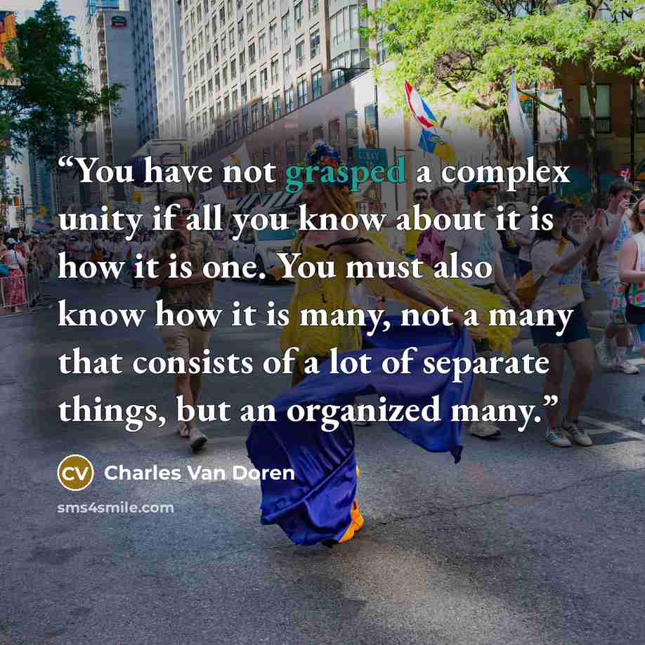 “You have not grasped a complex unity if all you know about it is how it is one. You must also know how it is many, not a many that consists of a lot of separate things, but an organized many.” quote by Charles Van Doren
