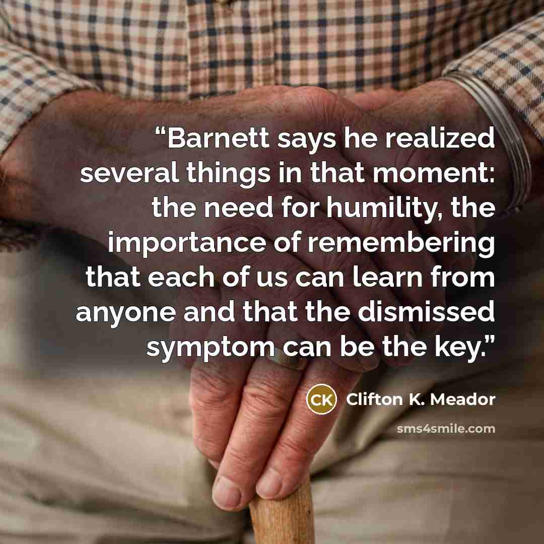 “Barnett says he realized several things in that moment: the need for humility, the importance of remembering that each of us can learn from anyone and that the dismissed symptom can be the key.” quote by Clifton K. Meador