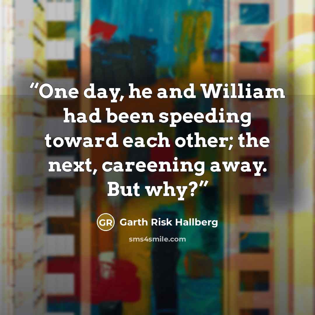 “One day, he and William had been speeding toward each other; the next, careening away. But why?” quote by Garth Risk Hallberg