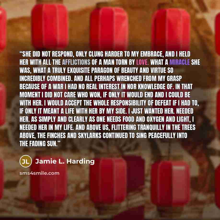 “She did not respond, only clung harder to my embrace, and I held her with all the afflictions of a man torn by love. What a miracle she was, what a truly exquisite paragon of beauty and virtue so incredibly combined. And all perhaps wrenched from my grasp because of a war I had no real interest in…” quote by Jamie L. Harding