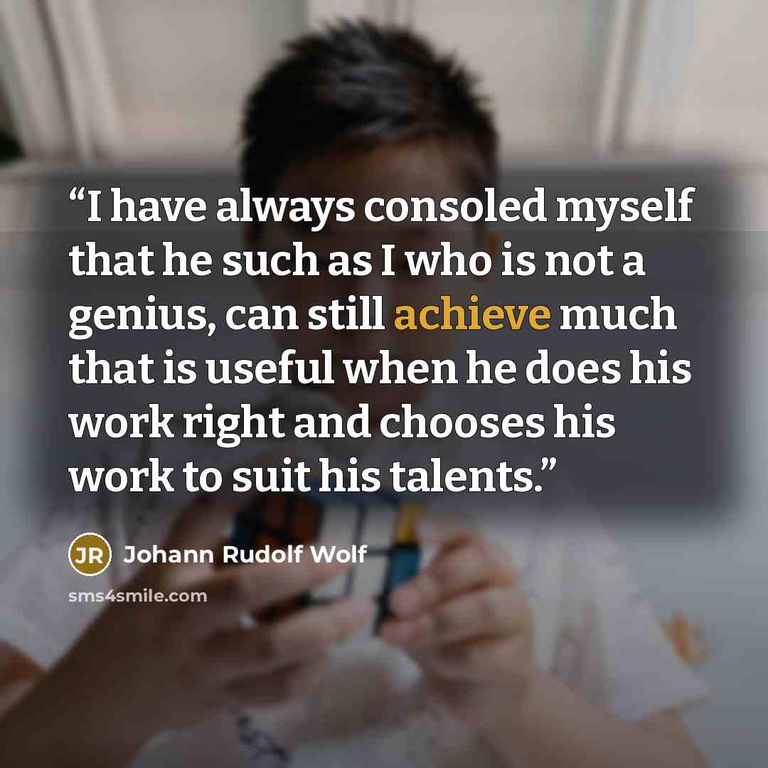 “I have always consoled myself that he such as I who is not a genius, can still achieve much that is useful when he does his work right and chooses his work to suit his talents.” quote by Johann Rudolf Wolf