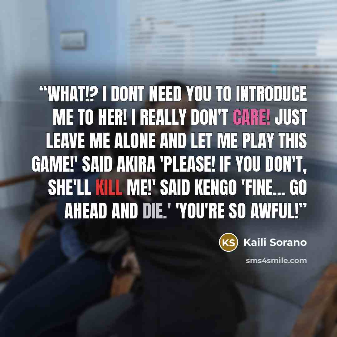 “What!? I dont need you to introduce me to her! I really don't care! Just leave me alone and let me play this game!' said Akira 'Please! If you don't, she'll kill me!' said Kengo 'Fine... go ahead and die.' 'You're so awful!” quote by Kaili Sorano