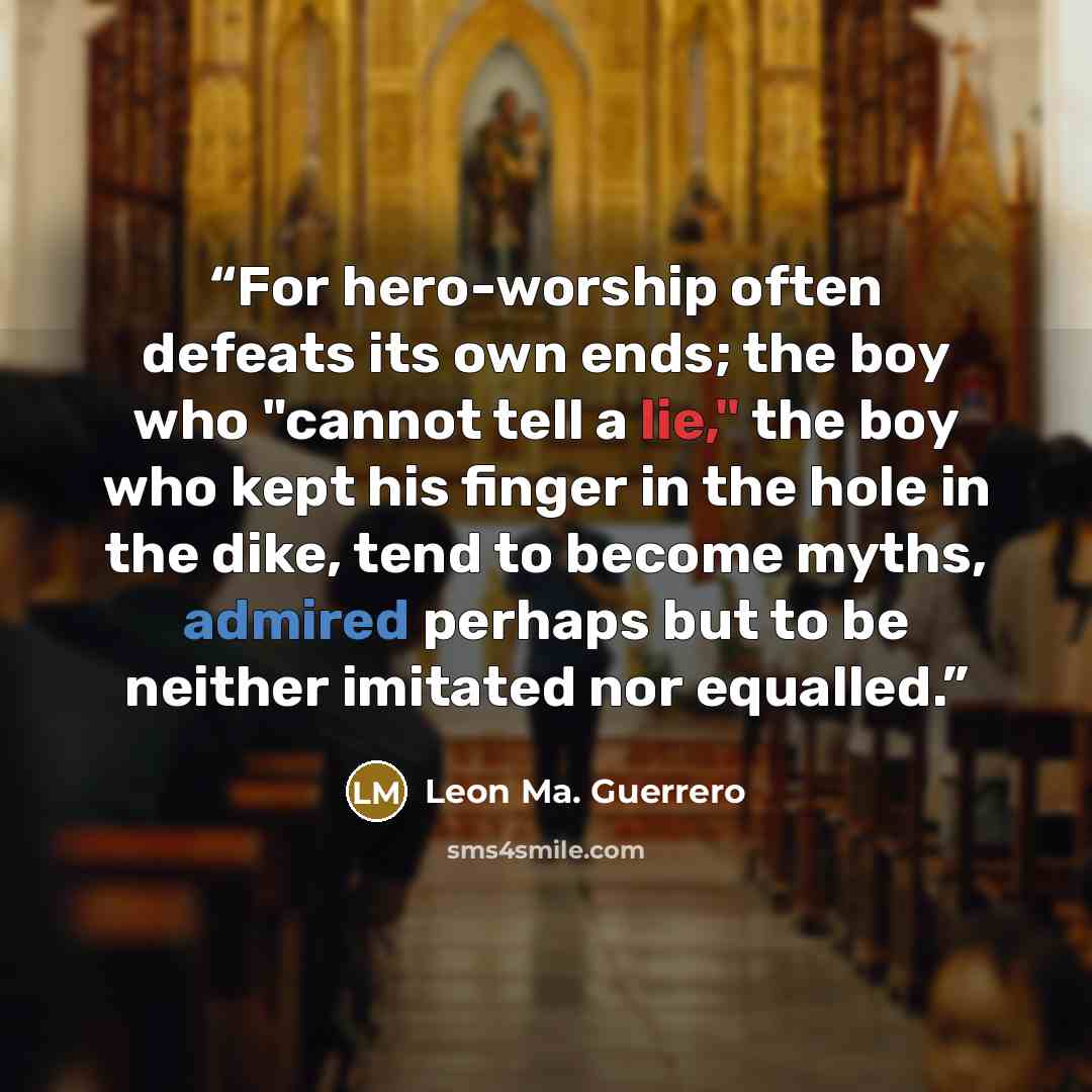 “For hero-worship often defeats its own ends; the boy who "cannot tell a lie," the boy who kept his finger in the hole in the dike, tend to become myths, admired perhaps but to be neither imitated nor equalled.” quote by Leon Ma. Guerrero