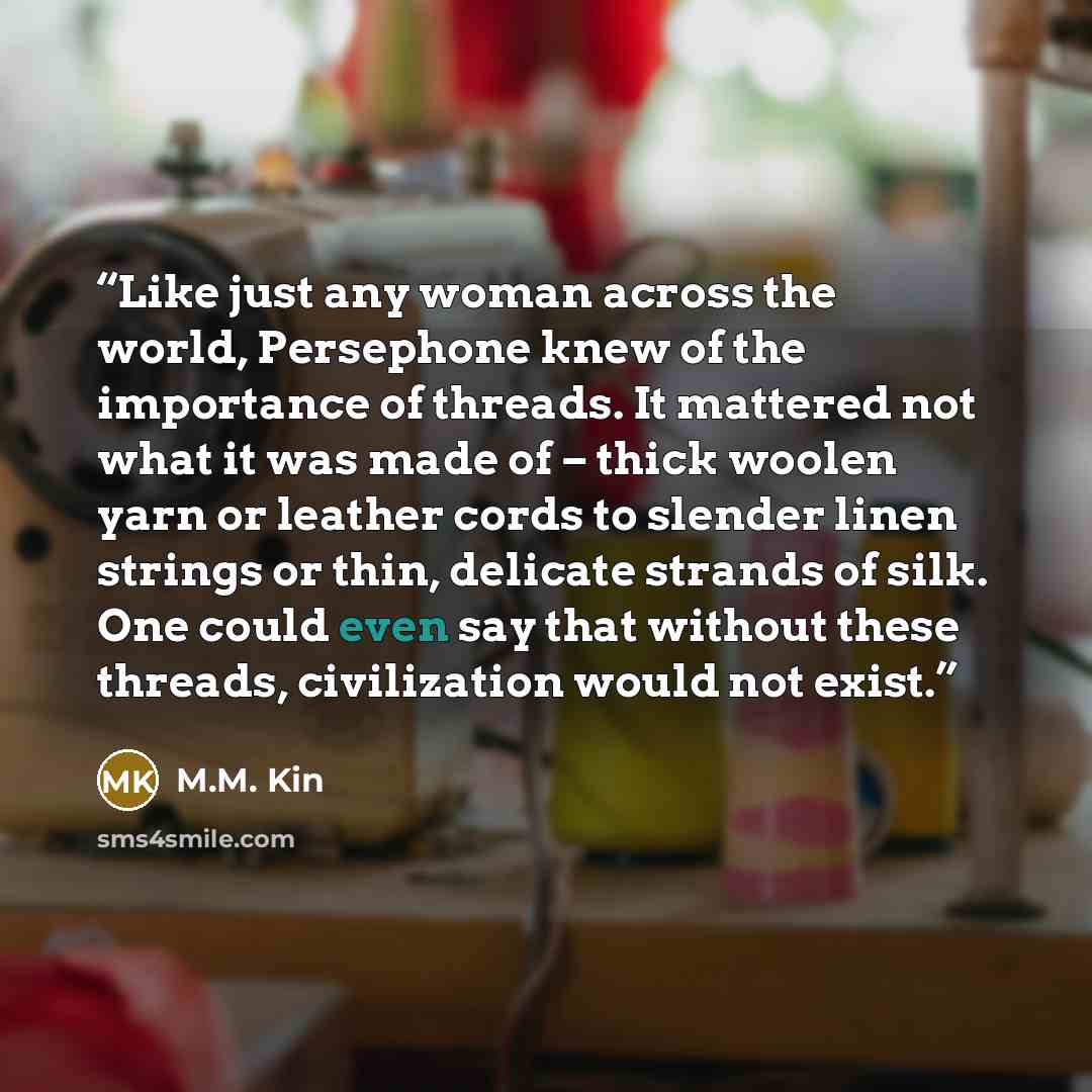 “Like just any woman across the world, Persephone knew of the importance of threads. It mattered not what it was made of – thick woolen yarn or leather cords to slender linen strings or thin, delicate strands of silk. One could even say that without these threads, civilization would not exist.” quote by M.M. Kin