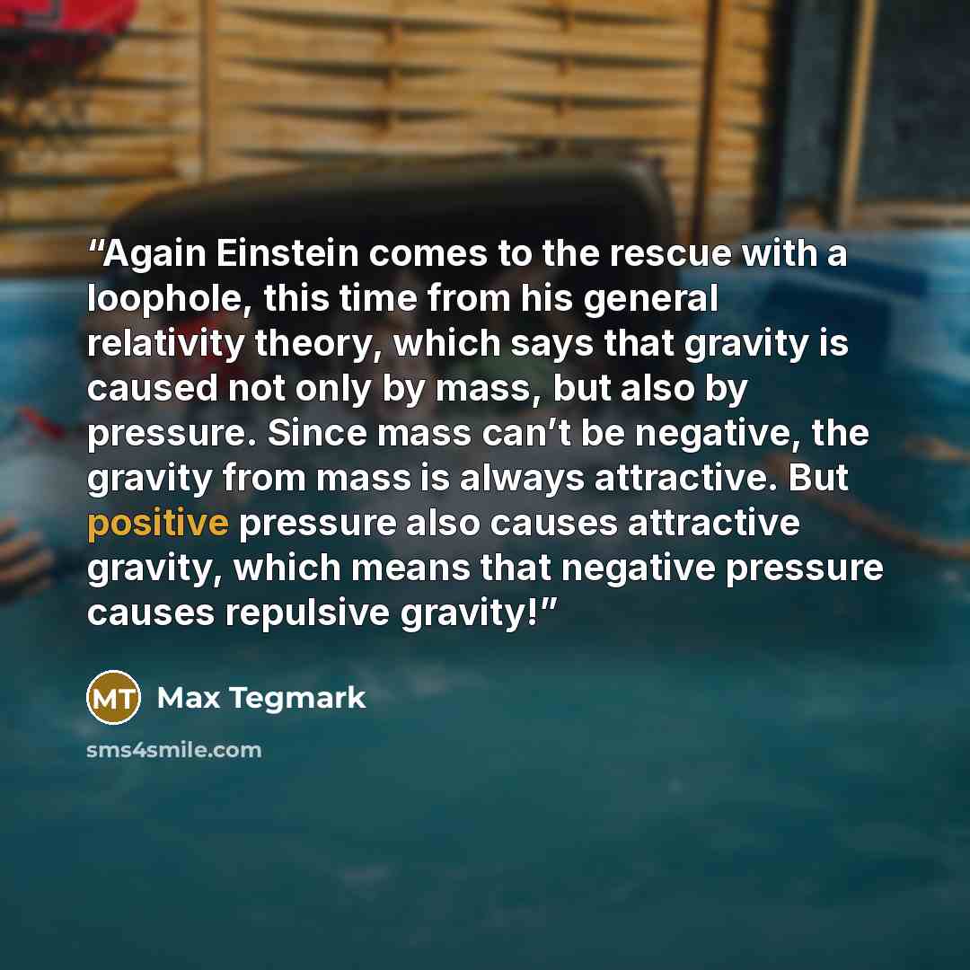 “Again Einstein comes to the rescue with a loophole, this time from his general relativity theory, which says that gravity is caused not only by mass, but also by pressure. Since mass can’t be negative, the gravity from mass is always attractive. But positive pressure also causes attractive…” quote by Max Tegmark