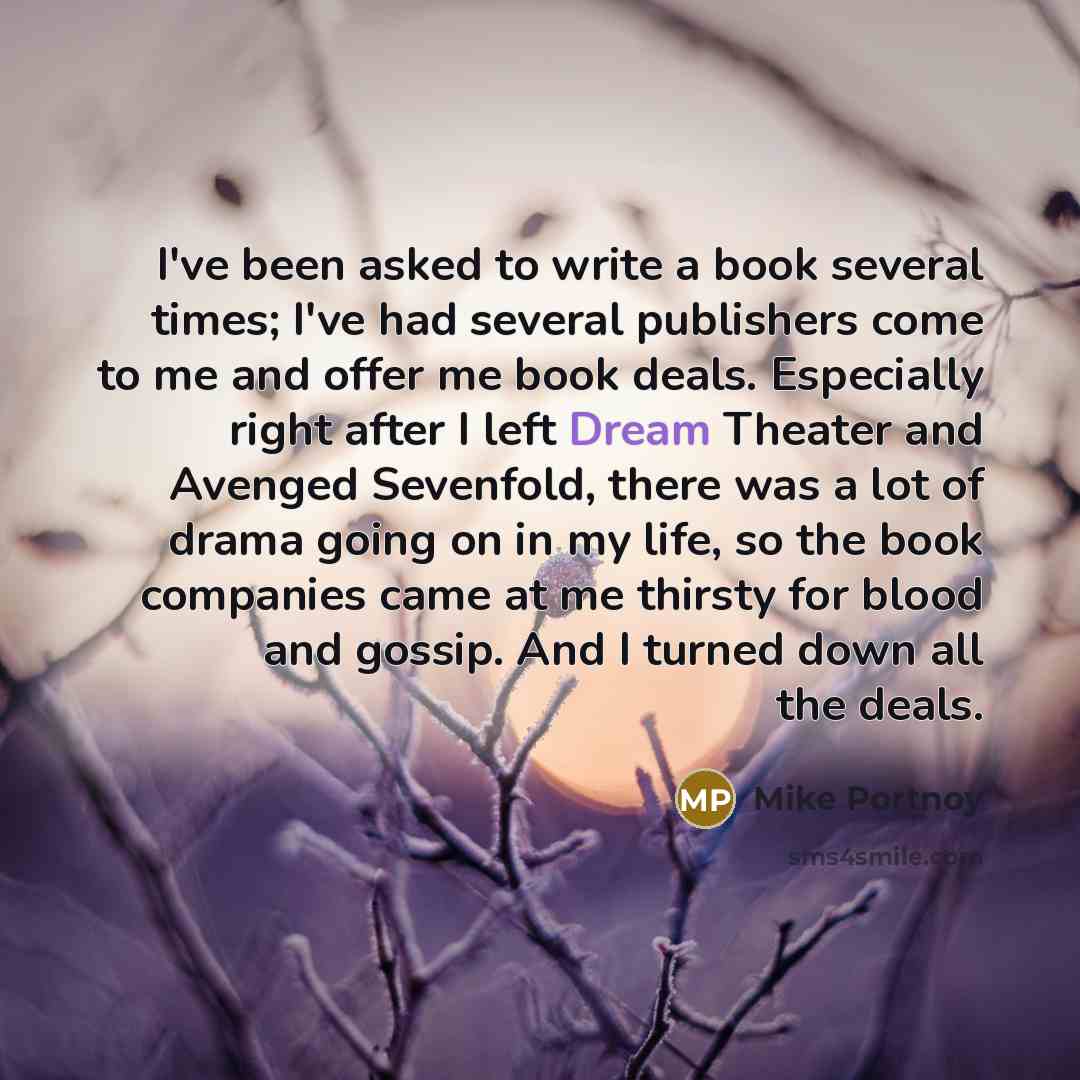 “I've been asked to write a book several times; I've had several publishers come to me and offer me book deals. Especially right after I left Dream Theater and Avenged Sevenfold, there was a lot of drama going on in my life, so the book companies came at me thirsty for blood and gossip. And I…” quote by Mike Portnoy