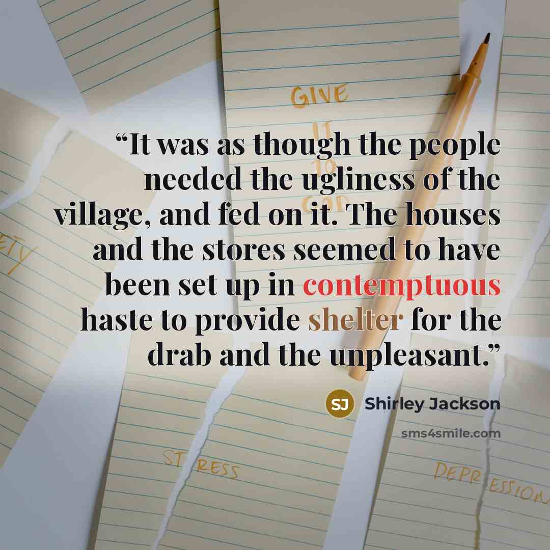 “It was as though the people needed the ugliness of the village, and fed on it. The houses and the stores seemed to have been set up in contemptuous haste to provide shelter for the drab and the unpleasant.” quote by Shirley Jackson