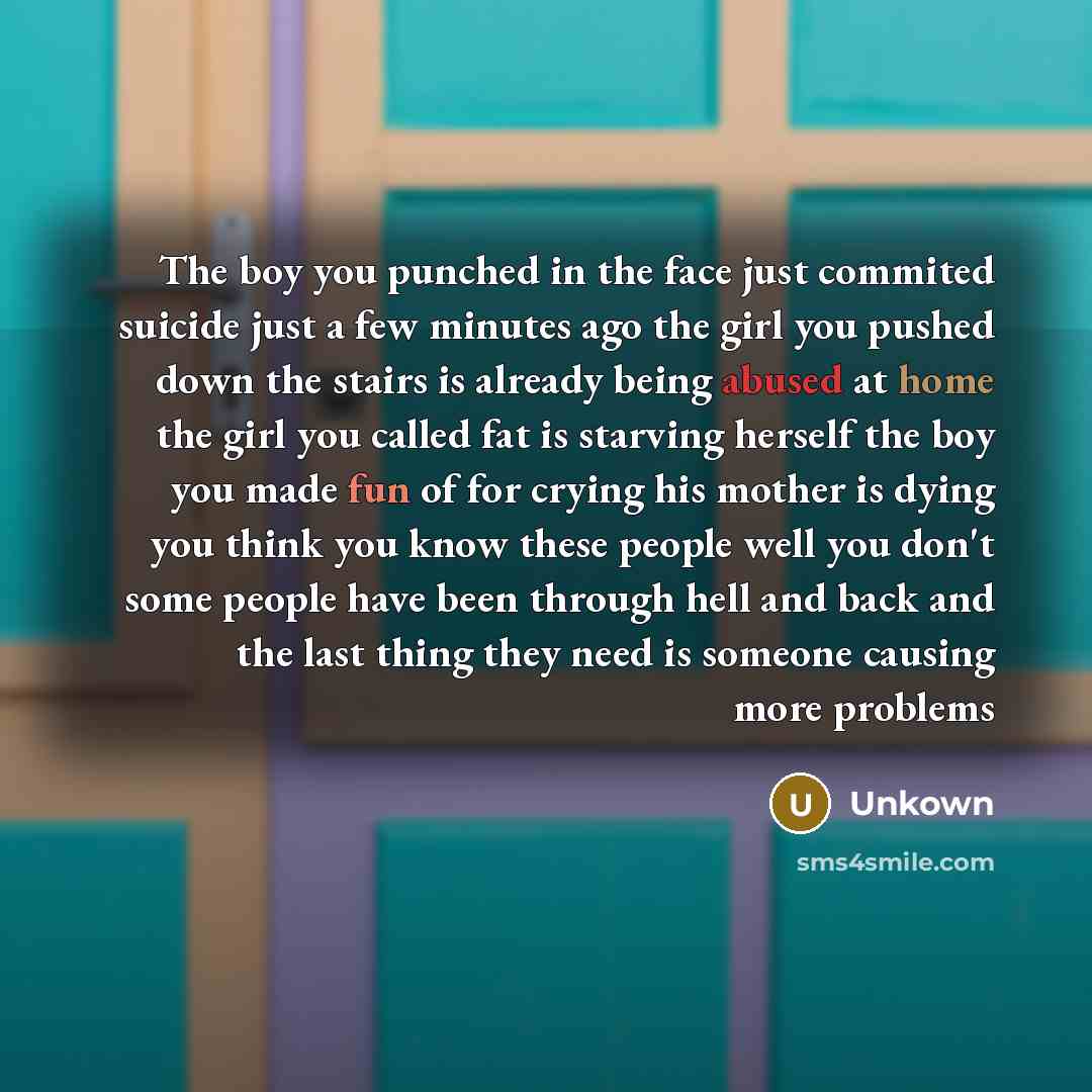 “The boy you punched in the face just commited suicide just a few minutes ago the girl you pushed down the stairs is already being abused at home the girl you called fat is starving herself the boy you made fun of for crying his mother is dying you think you know these people well you don't some…” quote by Unkown