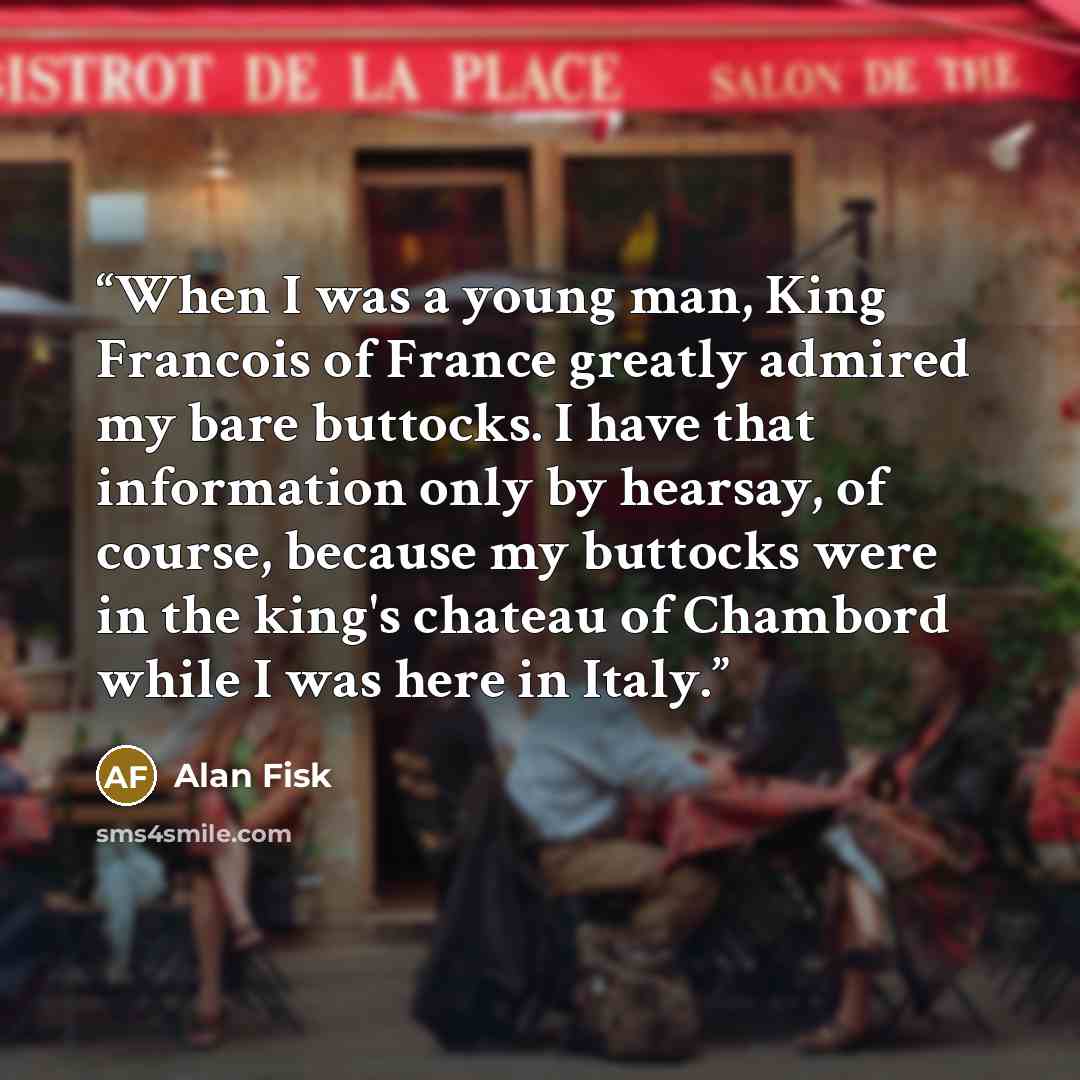 “When I was a young man, King Francois of France greatly admired my bare buttocks. I have that information only by hearsay, of course, because my buttocks were in the king's chateau of Chambord while I was here in Italy.” quote by Alan Fisk