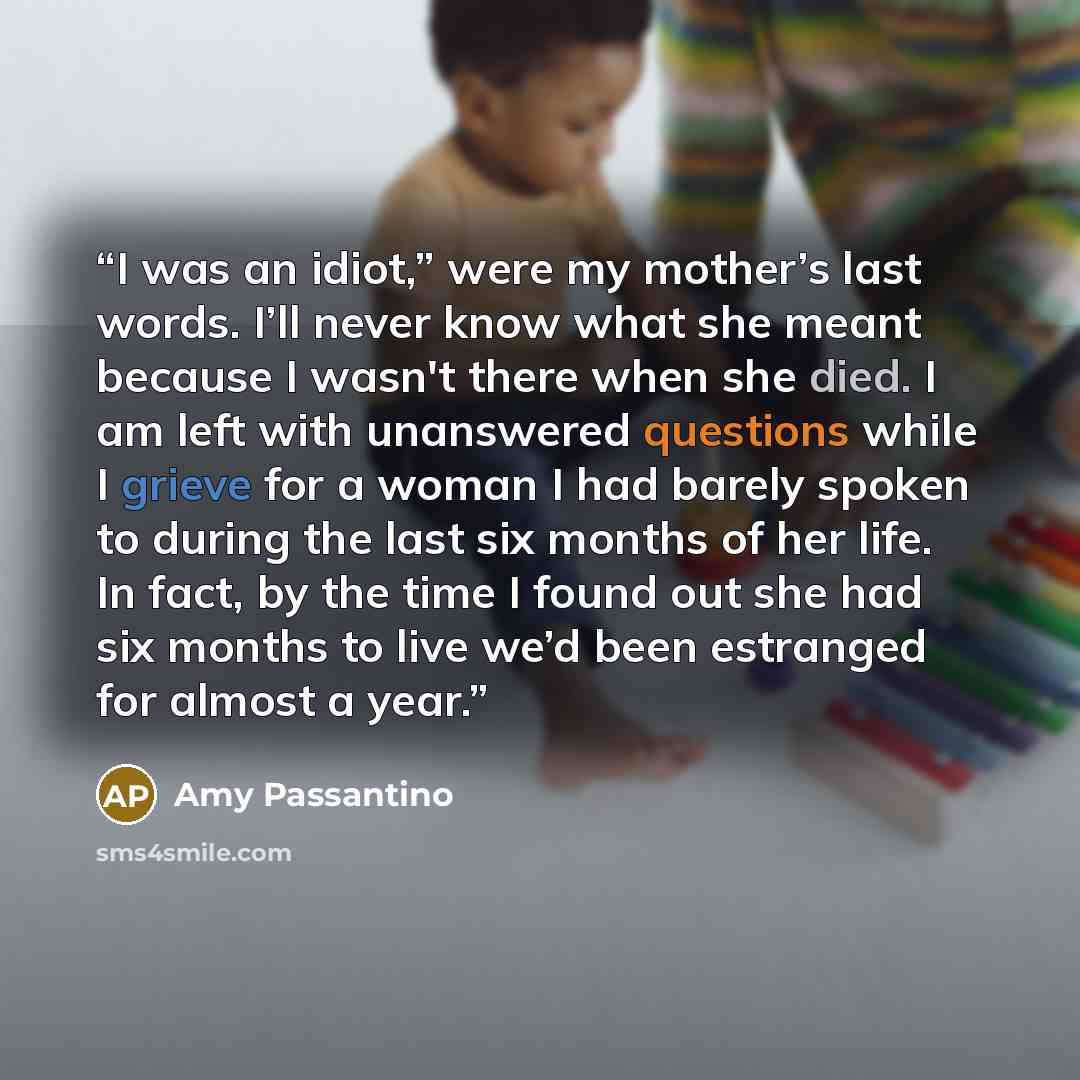 “I was an idiot,” were my mother’s last words. I’ll never know what she meant because I wasn't there when she died. I am left with unanswered questions while I grieve for a woman I had barely spoken to during the last six months of her life. In fact, by the time I found out she had six months to…” quote by Amy Passantino