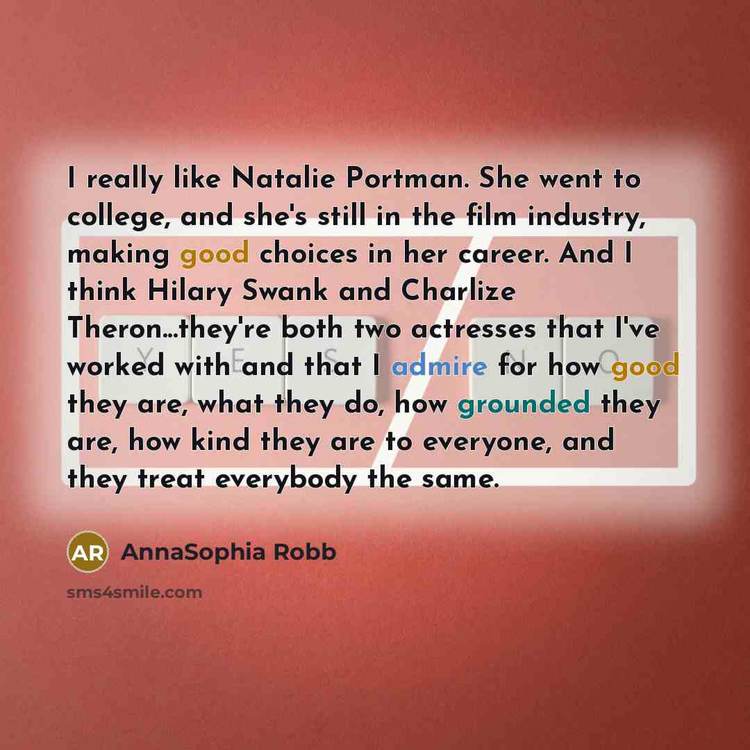 “I really like Natalie Portman. She went to college, and she's still in the film industry, making good choices in her career. And I think Hilary Swank and Charlize Theron...they're both two actresses that I've worked with and that I admire for how good they are, what they do, how grounded they are…” quote by AnnaSophia Robb