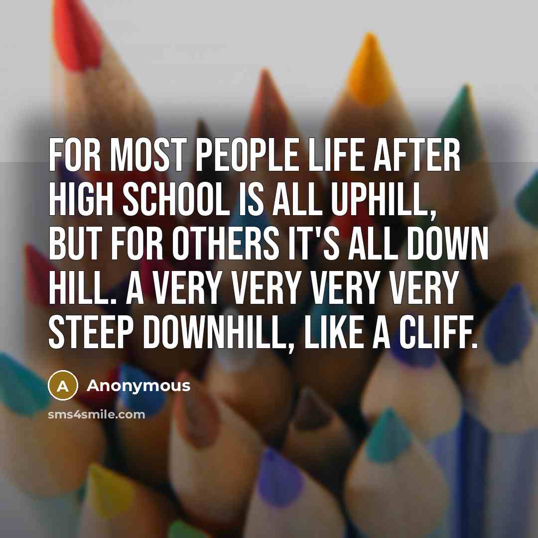 “For most people life after high school is all uphill, but for others it's all down hill. A Very very very very steep downhill, like a cliff.” quote by Anonymous