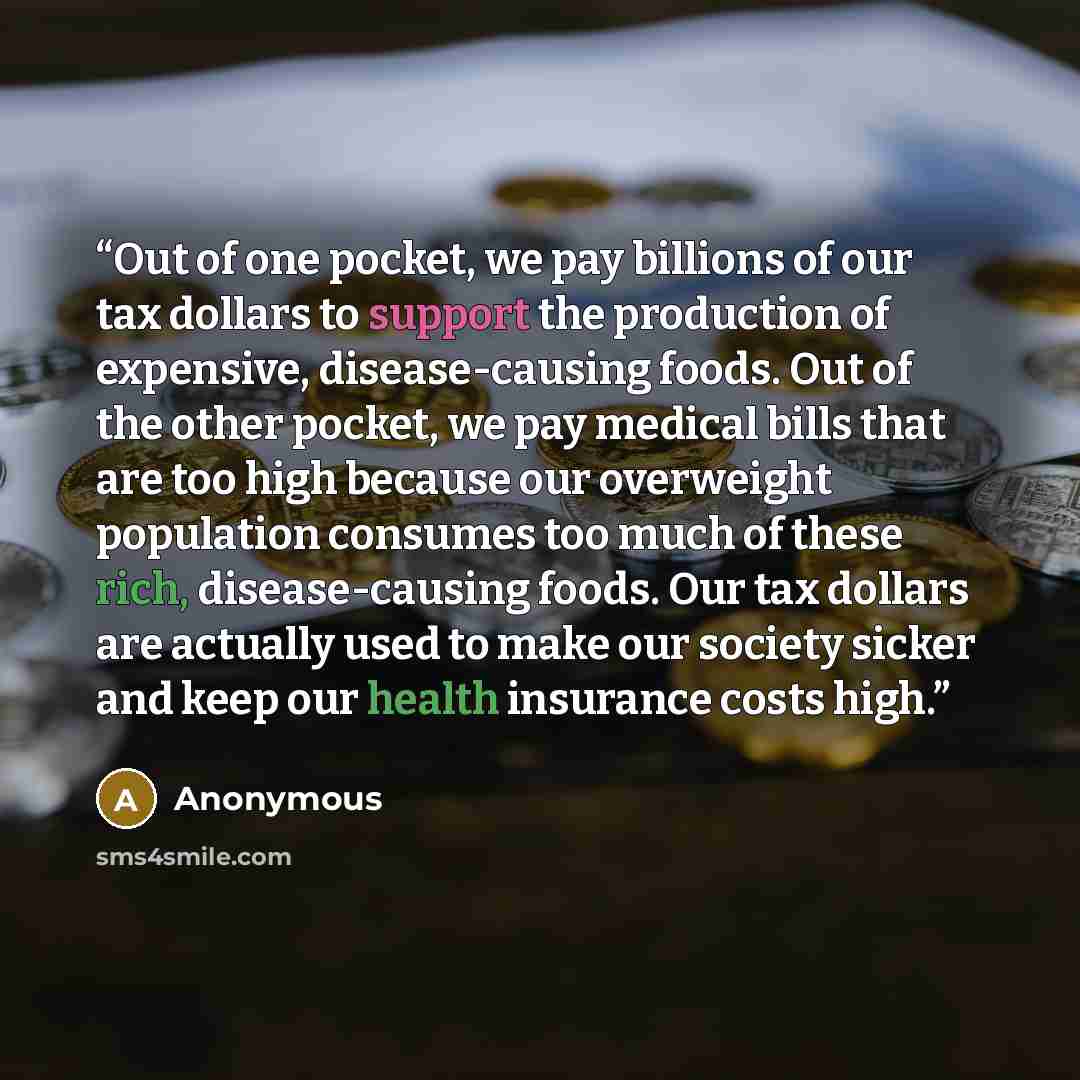 “Out of one pocket, we pay billions of our tax dollars to support the production of expensive, disease-causing foods. Out of the other pocket, we pay medical bills that are too high because our overweight population consumes too much of these rich, disease-causing foods. Our tax dollars are…” quote by Anonymous