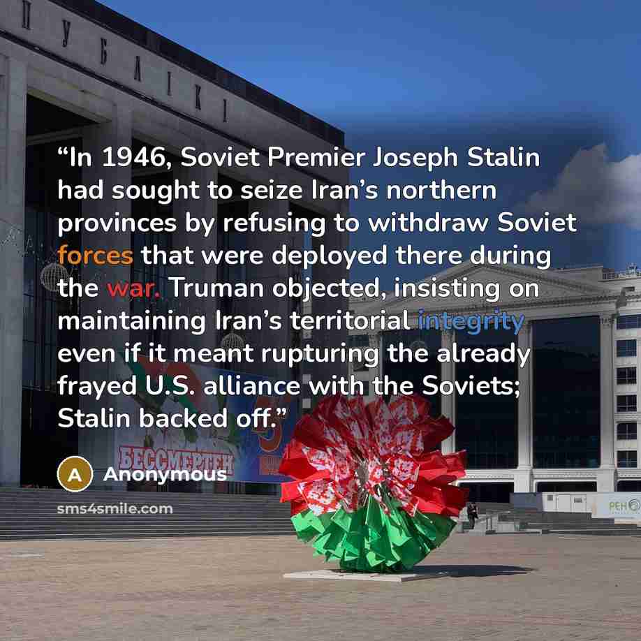 “In 1946, Soviet Premier Joseph Stalin had sought to seize Iran’s northern provinces by refusing to withdraw Soviet forces that were deployed there during the war. Truman objected, insisting on maintaining Iran’s territorial integrity even if it meant rupturing the already frayed U.S. alliance with…” quote by Anonymous